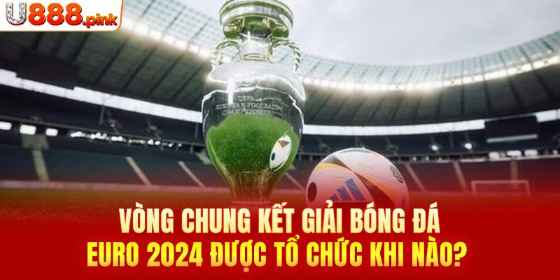 Vòng chung kết giải bóng đá Euro 2024 được tổ chức khi nào? 